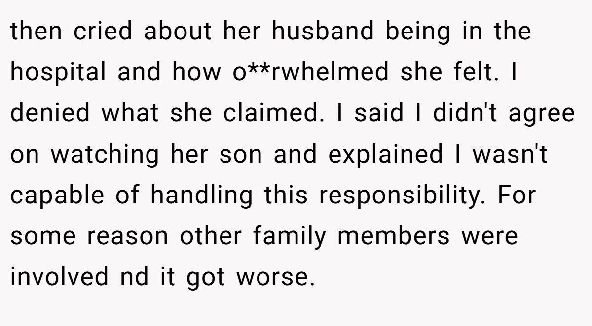 then cried about her husband being in the hospital and how o**rwhelmed she felt. I denied what she claimed. I said I didn't agree on watching her son and explained I wasn't capable of handling this responsibility. For some reason other family members were involved nd it got worse.