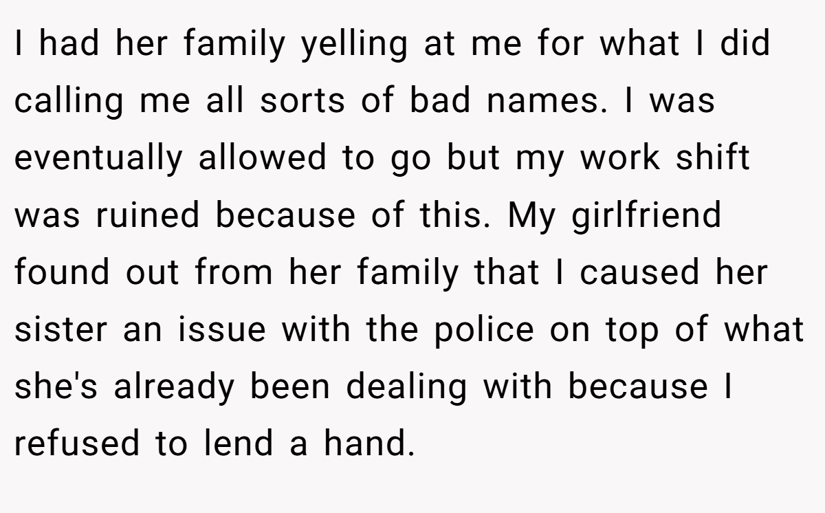 I had her family yelling at me for what I did calling me all sorts of bad names. I was eventually allowed to go but my work shift was ruined because of this. My girlfriend found out from her family that I caused her sister an issue with the police on top of what she's already been dealing with because I refused to lend a hand.