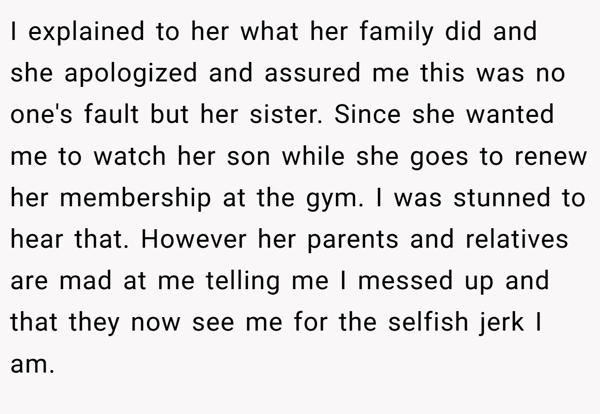 I explained to her what her family did and she apologized and assured me this was no one's fault but her sister. Since she wanted me to watch her son while she goes to renew her membership at the gym. I was stunned to hear that. However her parents and relatives are mad at me telling me I messed up and that they now see me for the selfish jerk I am.
