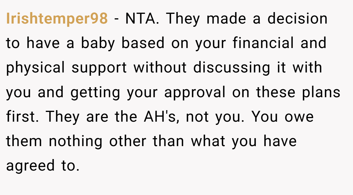 Irishtemper98 − NTA. They made a decision to have a baby based on your financial and physical support without discussing it with you and getting your approval on these plans first. They are the AH's, not you. You owe them nothing other than what you have agreed to.