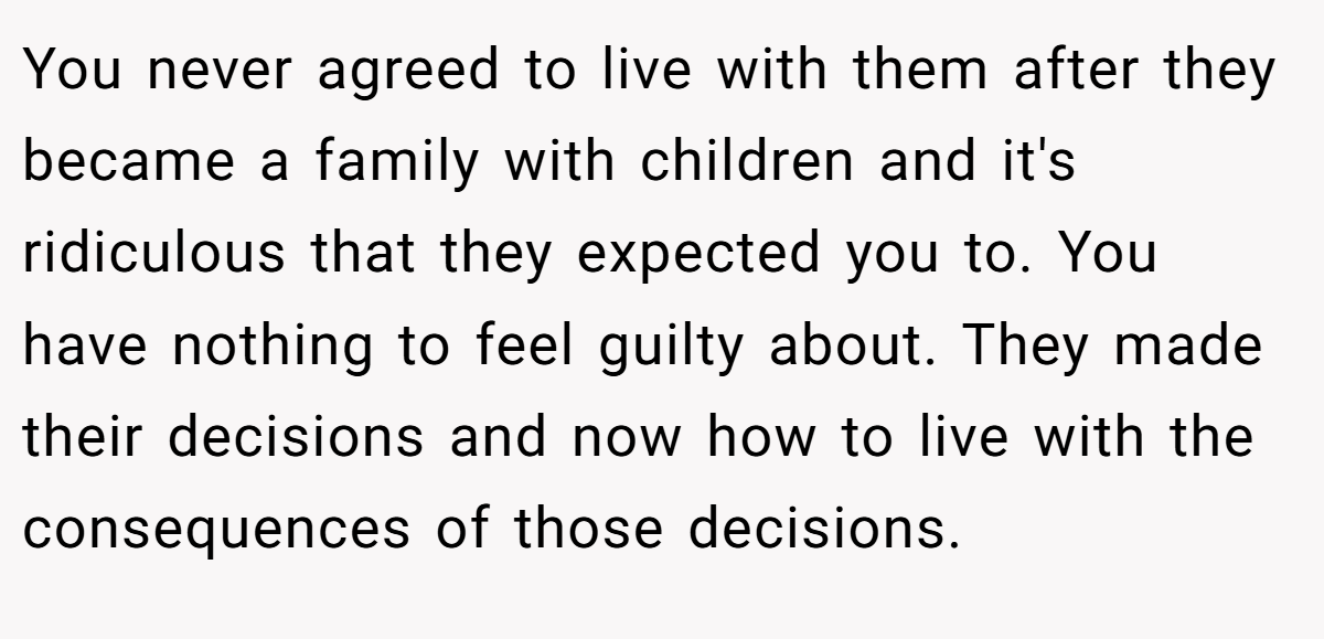 You never agreed to live with them after they became a family with children and it's ridiculous that they expected you to. You have nothing to feel guilty about. They made their decisions and now how to live with the consequences of those decisions.
