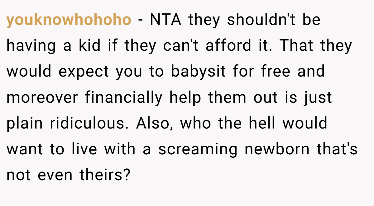 youknowhohoho − NTA they shouldn't be having a kid if they can't afford it. That they would expect you to babysit for free and moreover financially help them out is just plain ridiculous. Also, who the hell would want to live with a screaming newborn that's not even theirs?