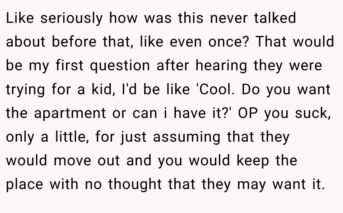 Like seriously how was this never talked about before that, like even once? That would be my first question after hearing they were trying for a kid, I'd be like 'Cool. Do you want the apartment or can i have it?' OP you suck, only a little, for just assuming that they would move out and you would keep the place with no thought that they may want it.
