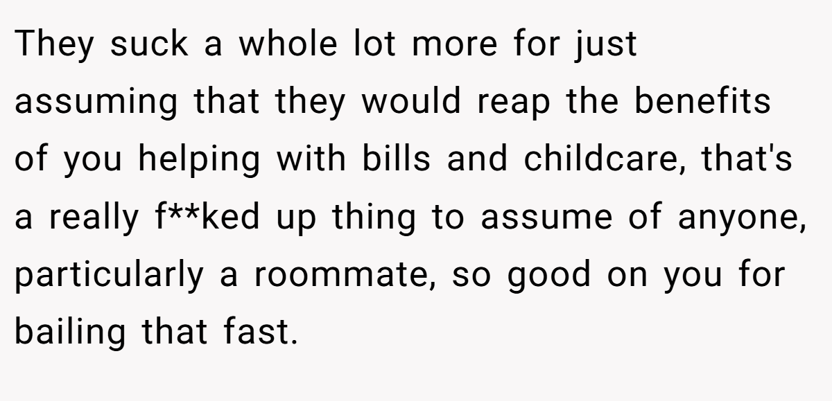 They suck a whole lot more for just assuming that they would reap the benefits of you helping with bills and childcare, that's a really f**ked up thing to assume of anyone, particularly a roommate, so good on you for bailing that fast.