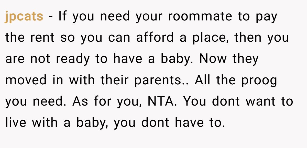jpcats − If you need your roommate to pay the rent so you can afford a place, then you are not ready to have a baby. Now they moved in with their parents.. All the proog you need. As for you, NTA. You dont want to live with a baby, you dont have to.