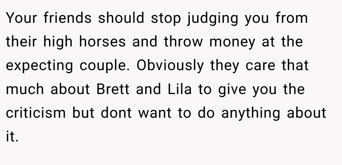 Your friends should stop judging you from their high horses and throw money at the expecting couple. Obviously they care that much about Brett and Lila to give you the criticism but dont want to do anything about it.