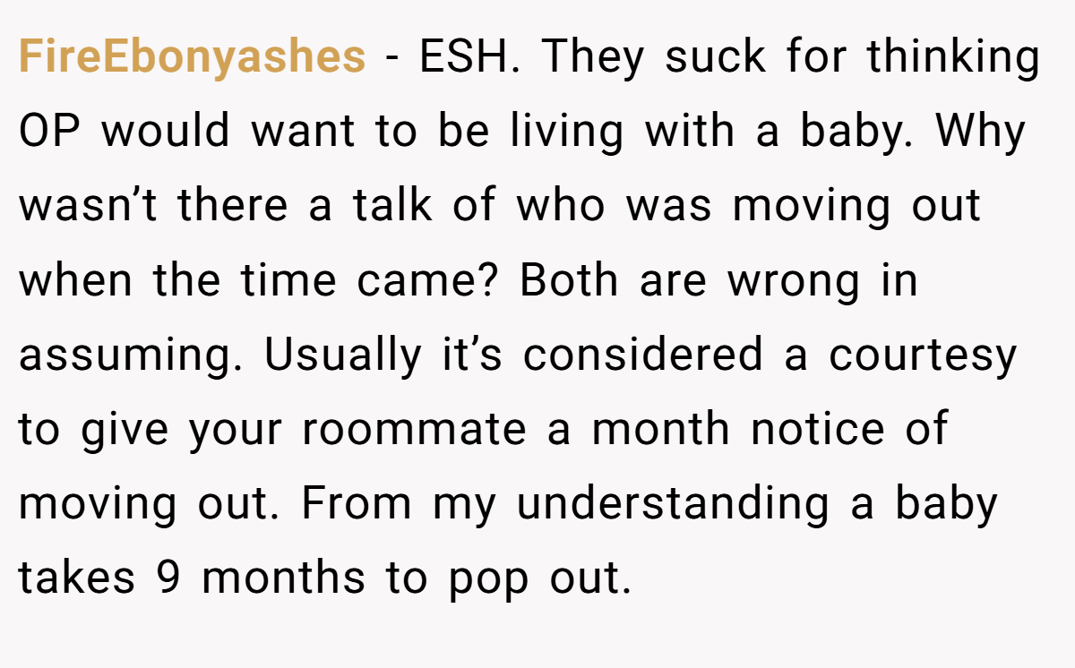 FireEbonyashes − ESH. They suck for thinking OP would want to be living with a baby. Why wasn’t there a talk of who was moving out when the time came? Both are wrong in assuming. Usually it’s considered a courtesy to give your roommate a month notice of moving out. From my understanding a baby takes 9 months to pop out.