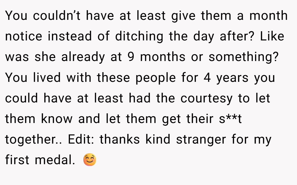 You couldn’t have at least give them a month notice instead of ditching the day after? Like was she already at 9 months or something? You lived with these people for 4 years you could have at least had the courtesy to let them know and let them get their s**t together.. Edit: thanks kind stranger for my first medal. ☺️