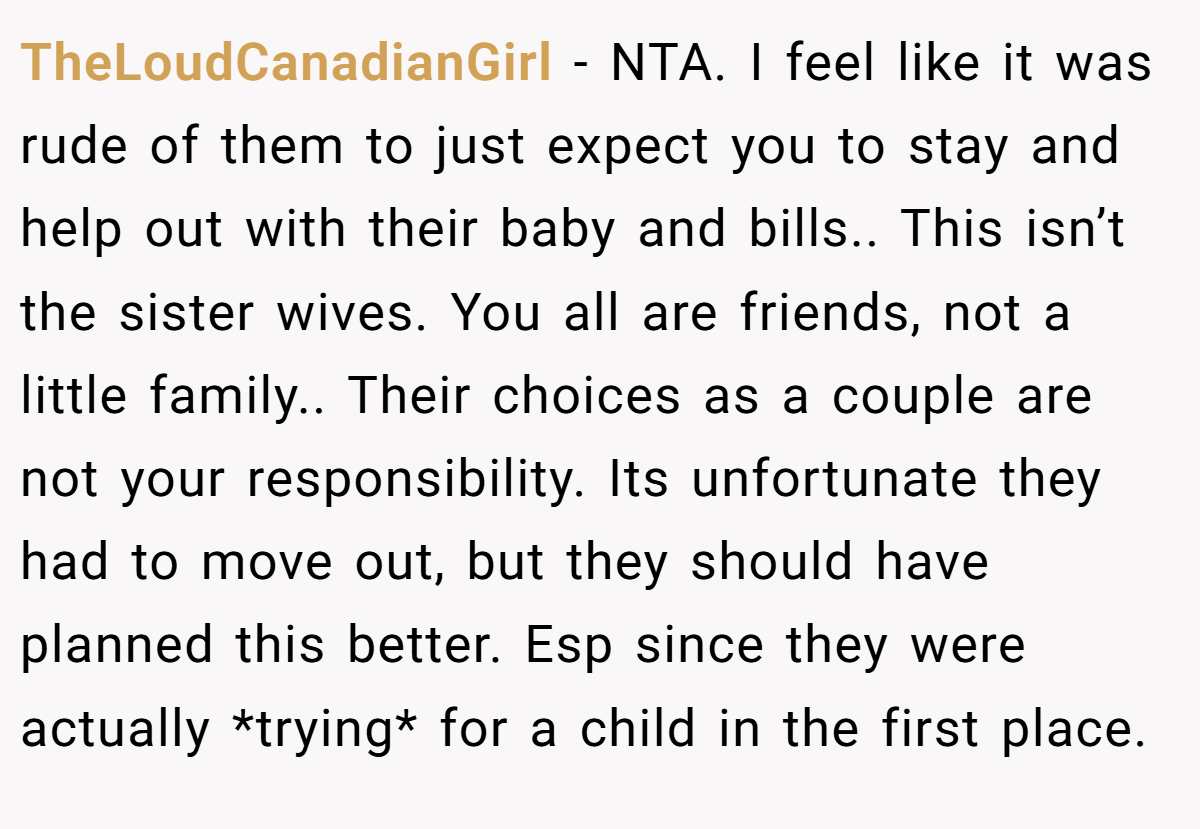 TheLoudCanadianGirl − NTA. I feel like it was rude of them to just expect you to stay and help out with their baby and bills.. This isn’t the sister wives. You all are friends, not a little family.. Their choices as a couple are not your responsibility. Its unfortunate they had to move out, but they should have planned this better. Esp since they were actually *trying* for a child in the first place.