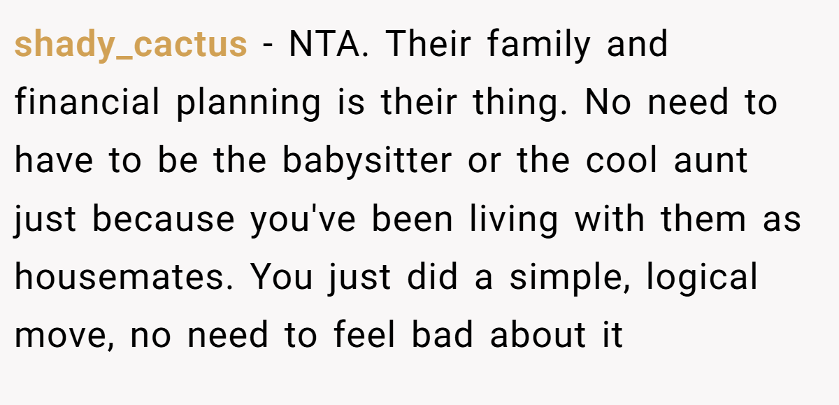 shady_cactus − NTA. Their family and financial planning is their thing. No need to have to be the babysitter or the cool aunt just because you've been living with them as housemates. You just did a simple, logical move, no need to feel bad about it