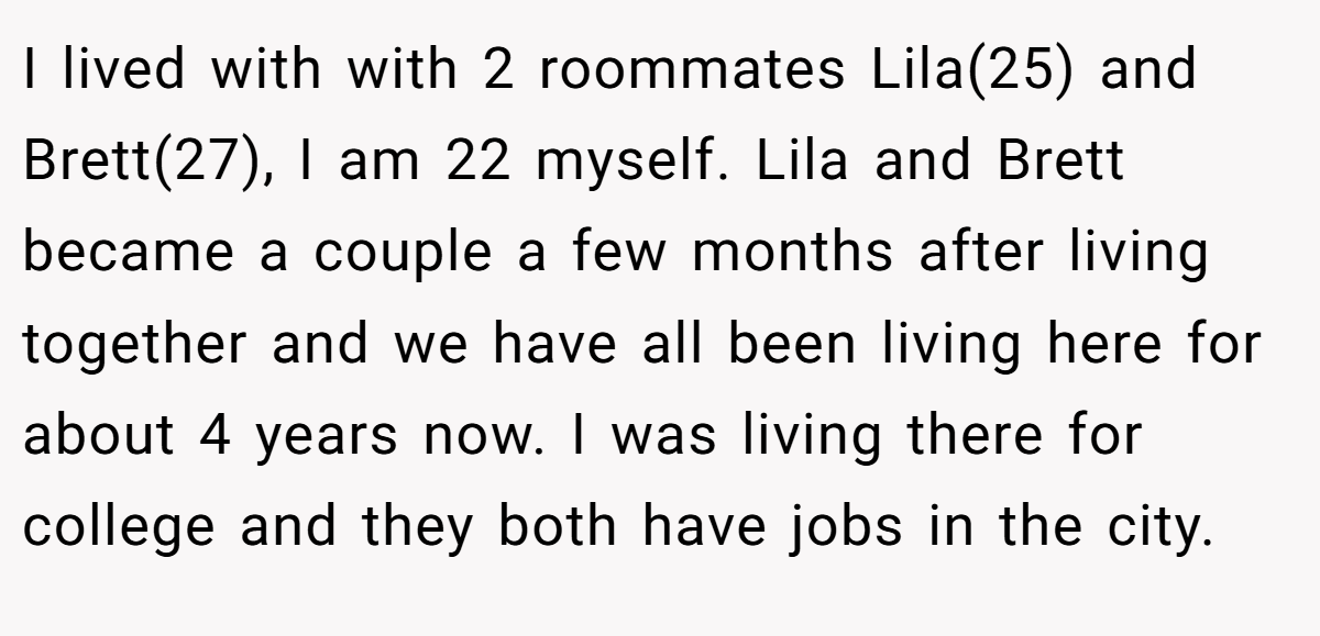I lived with with 2 roommates Lila(25) and Brett(27), I am 22 myself. Lila and Brett became a couple a few months after living together and we have all been living here for about 4 years now. I was living there for college and they both have jobs in the city.