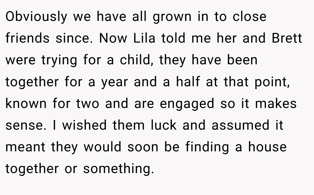 Obviously we have all grown in to close friends since. Now Lila told me her and Brett were trying for a child, they have been together for a year and a half at that point, known for two and are engaged so it makes sense. I wished them luck and assumed it meant they would soon be finding a house together or something.