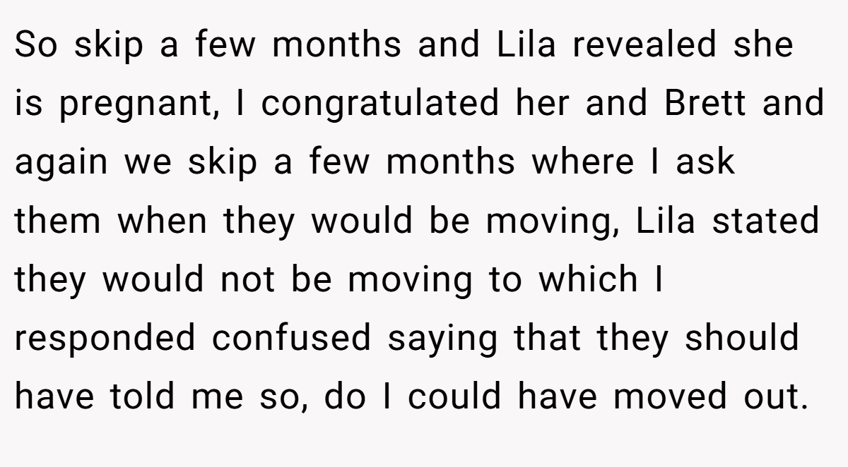 So skip a few months and Lila revealed she is pregnant, I congratulated her and Brett and again we skip a few months where I ask them when they would be moving, Lila stated they would not be moving to which I responded confused saying that they should have told me so, do I could have moved out.