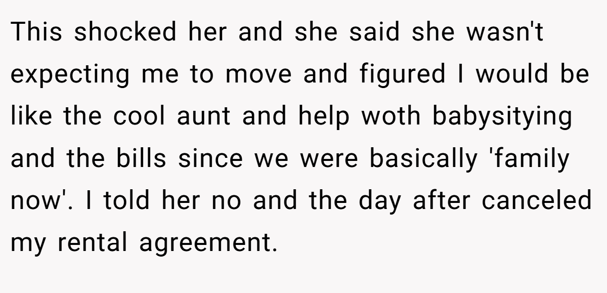 This shocked her and she said she wasn't expecting me to move and figured I would be like the cool aunt and help woth babysitying and the bills since we were basically 'family now'. I told her no and the day after canceled my rental agreement.
