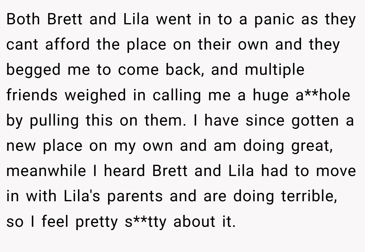 Both Brett and Lila went in to a panic as they cant afford the place on their own and they begged me to come back, and multiple friends weighed in calling me a huge a**hole by pulling this on them. I have since gotten a new place on my own and am doing great, meanwhile I heard Brett and Lila had to move in with Lila's parents and are doing terrible, so I feel pretty s**tty about it.