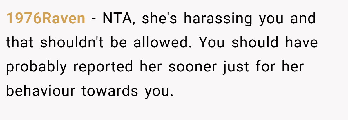 1976Raven − NTA, she's harassing you and that shouldn't be allowed. You should have probably reported her sooner just for her behaviour towards you.