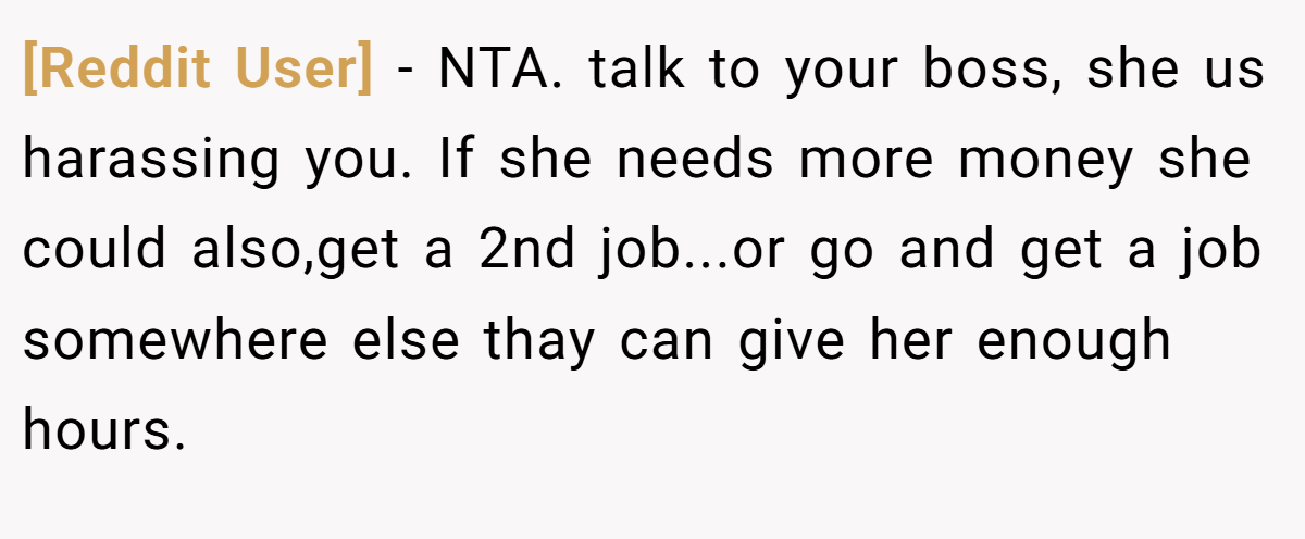 [Reddit User] − NTA. talk to your boss, she us harassing you. If she needs more money she could also,get a 2nd job...or go and get a job somewhere else thay can give her enough hours.