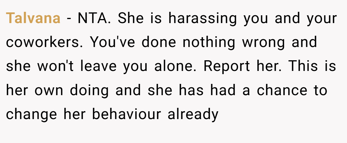 Talvana − NTA. She is harassing you and your coworkers. You've done nothing wrong and she won't leave you alone. Report her. This is her own doing and she has had a chance to change her behaviour already