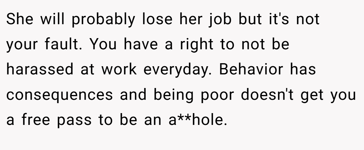 She will probably lose her job but it's not your fault. You have a right to not be harassed at work everyday. Behavior has consequences and being poor doesn't get you a free pass to be an a**hole.