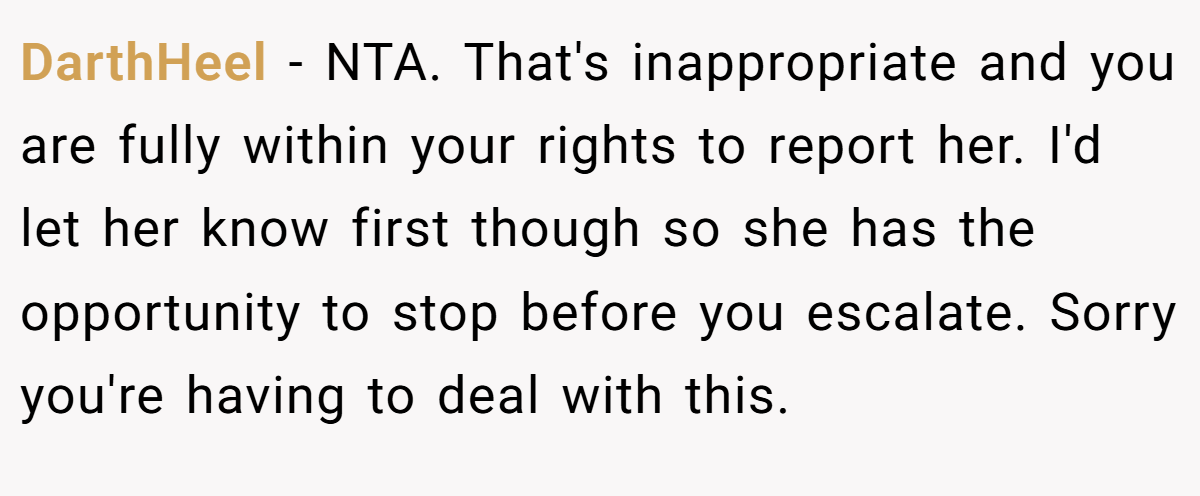 DarthHeel − NTA. That's inappropriate and you are fully within your rights to report her. I'd let her know first though so she has the opportunity to stop before you escalate. Sorry you're having to deal with this.