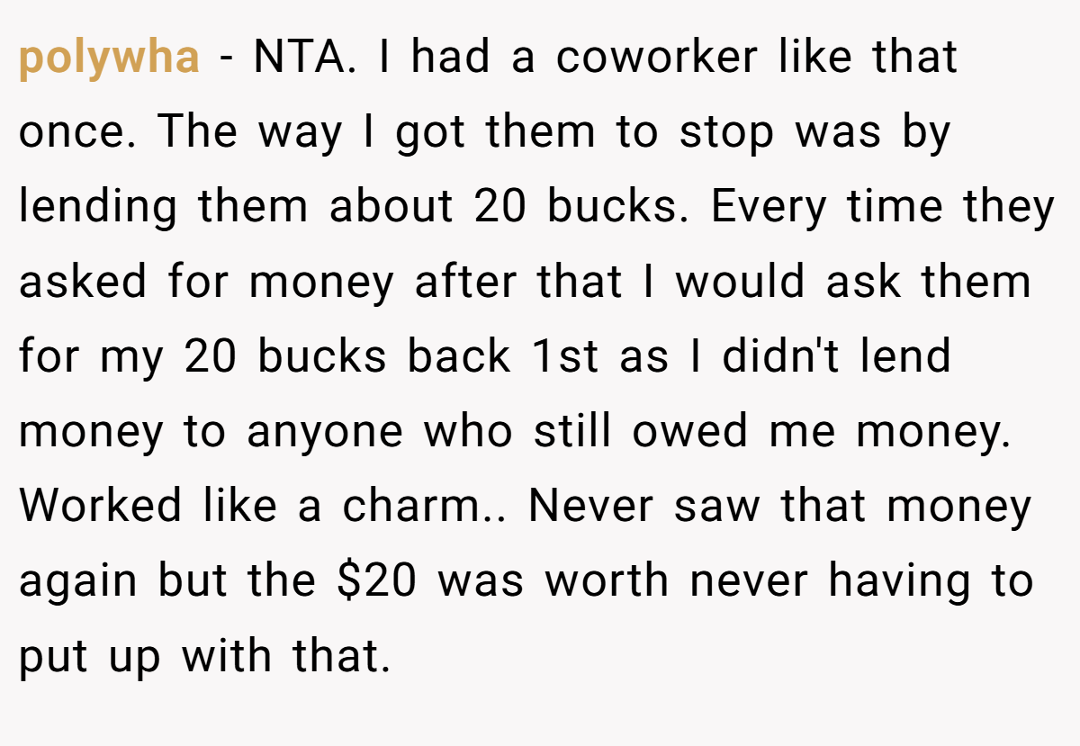 polywha − NTA. I had a coworker like that once. The way I got them to stop was by lending them about 20 bucks. Every time they asked for money after that I would ask them for my 20 bucks back 1st as I didn't lend money to anyone who still owed me money. Worked like a charm.. Never saw that money again but the $20 was worth never having to put up with that.
