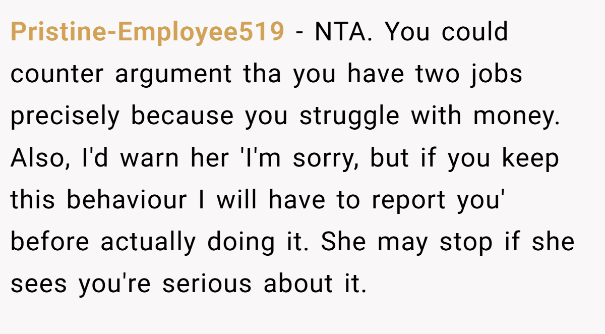 Pristine-Employee519 − NTA. You could counter argument tha you have two jobs precisely because you struggle with money. Also, I'd warn her 'I'm sorry, but if you keep this behaviour I will have to report you' before actually doing it. She may stop if she sees you're serious about it.