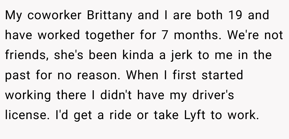 My coworker Brittany and I are both 19 and have worked together for 7 months. We're not friends, she's been kinda a jerk to me in the past for no reason. When I first started working there I didn't have my driver's license. I'd get a ride or take Lyft to work.