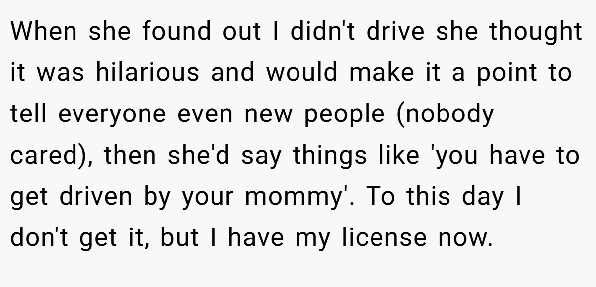 When she found out I didn't drive she thought it was hilarious and would make it a point to tell everyone even new people (nobody cared), then she'd say things like 'you have to get driven by your mommy'. To this day I don't get it, but I have my license now.