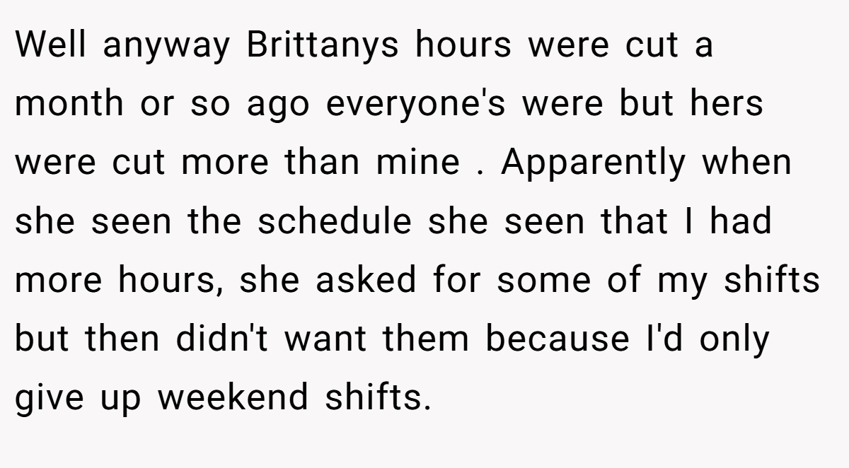 Well anyway Brittanys hours were cut a month or so ago everyone's were but hers were cut more than mine . Apparently when she seen the schedule she seen that I had more hours, she asked for some of my shifts but then didn't want them because I'd only give up weekend shifts.