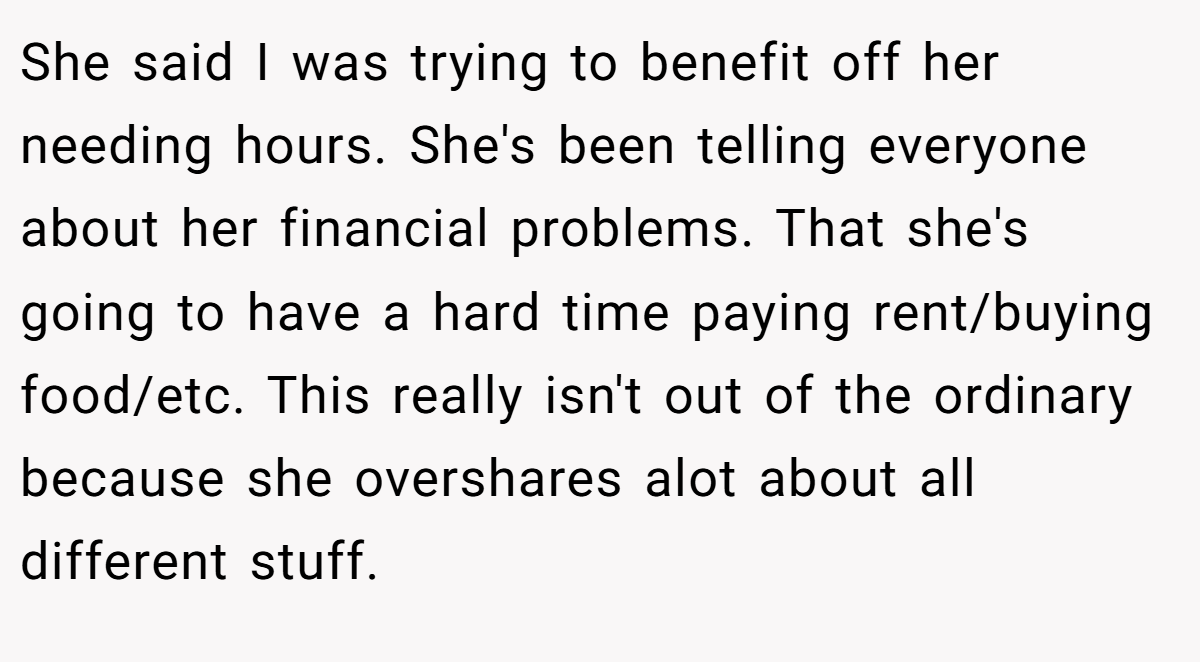 She said I was trying to benefit off her needing hours. She's been telling everyone about her financial problems. That she's going to have a hard time paying rent/buying food/etc. This really isn't out of the ordinary because she overshares alot about all different stuff.