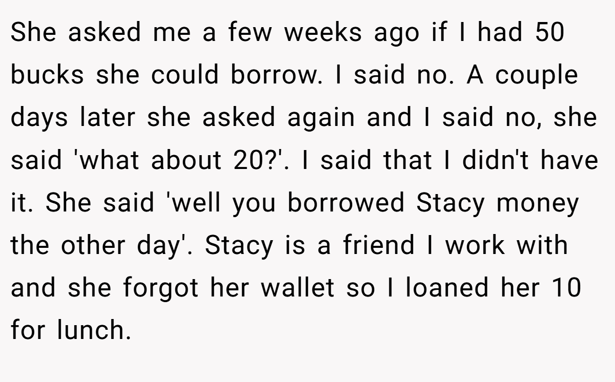 She asked me a few weeks ago if I had 50 bucks she could borrow. I said no. A couple days later she asked again and I said no, she said 'what about 20?'. I said that I didn't have it. She said 'well you borrowed Stacy money the other day'. Stacy is a friend I work with and she forgot her wallet so I loaned her 10 for lunch.