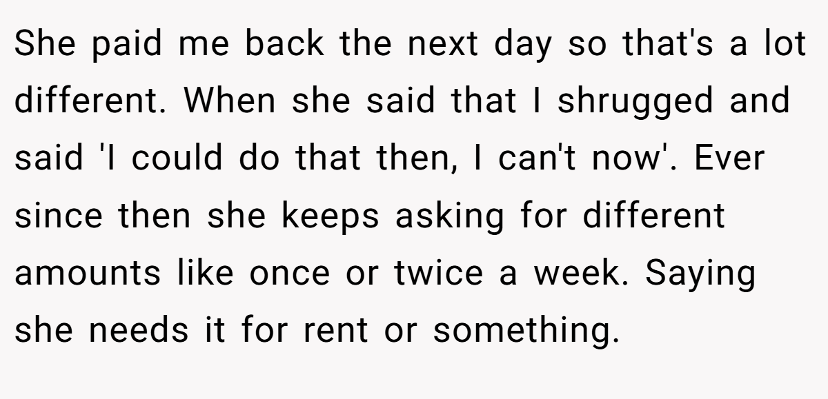 She paid me back the next day so that's a lot different. When she said that I shrugged and said 'I could do that then, I can't now'. Ever since then she keeps asking for different amounts like once or twice a week. Saying she needs it for rent or something.