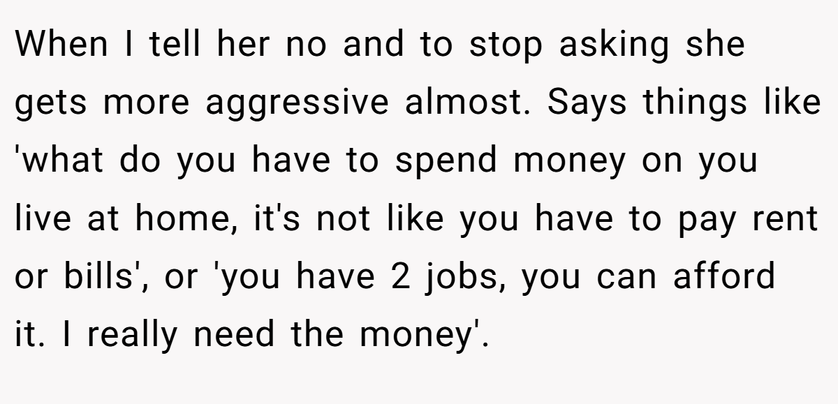 When I tell her no and to stop asking she gets more aggressive almost. Says things like 'what do you have to spend money on you live at home, it's not like you have to pay rent or bills', or 'you have 2 jobs, you can afford it. I really need the money'.