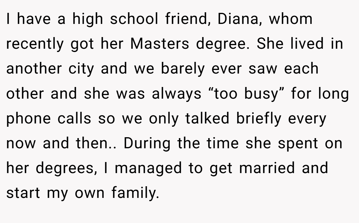I have a high school friend, Diana, whom recently got her Masters degree. She lived in another city and we barely ever saw each other and she was always “too busy” for long phone calls so we only talked briefly every now and then.. During the time she spent on her degrees, I managed to get married and start my own family.
