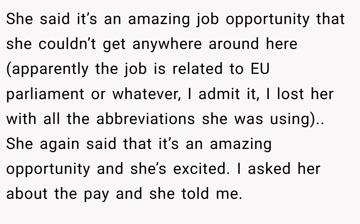 She said it’s an amazing job opportunity that she couldn’t get anywhere around here (apparently the job is related to EU parliament or whatever, I admit it, I lost her with all the abbreviations she was using).. She again said that it’s an amazing opportunity and she’s excited. I asked her about the pay and she told me.