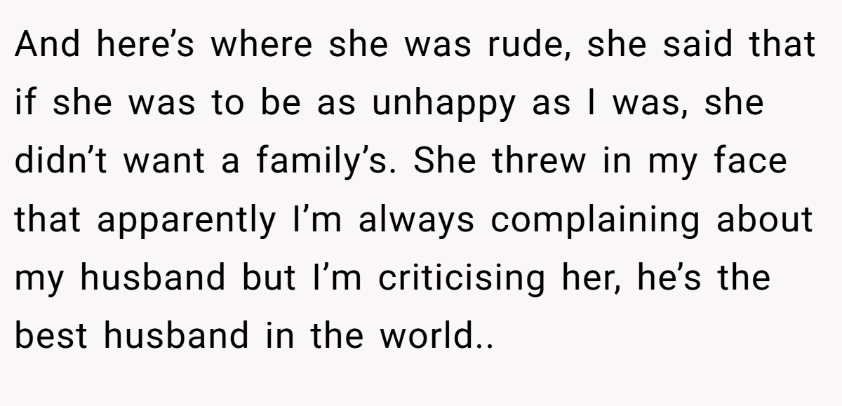 And here’s where she was rude, she said that if she was to be as unhappy as I was, she didn’t want a family’s. She threw in my face that apparently I’m always complaining about my husband but I’m criticising her, he’s the best husband in the world..