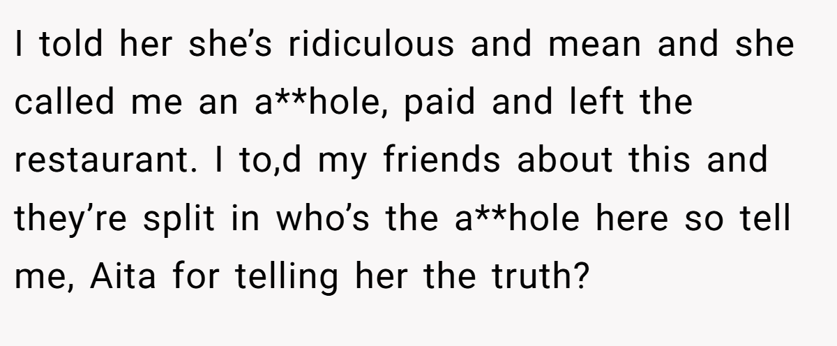 I told her she’s ridiculous and mean and she called me an a**hole, paid and left the restaurant. I to,d my friends about this and they’re split in who’s the a**hole here so tell me, Aita for telling her the truth?