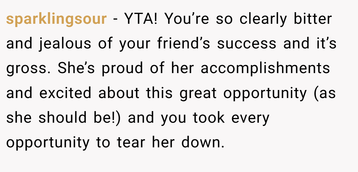 sparklingsour − YTA! You’re so clearly bitter and jealous of your friend’s success and it’s gross. She’s proud of her accomplishments and excited about this great opportunity (as she should be!) and you took every opportunity to tear her down.