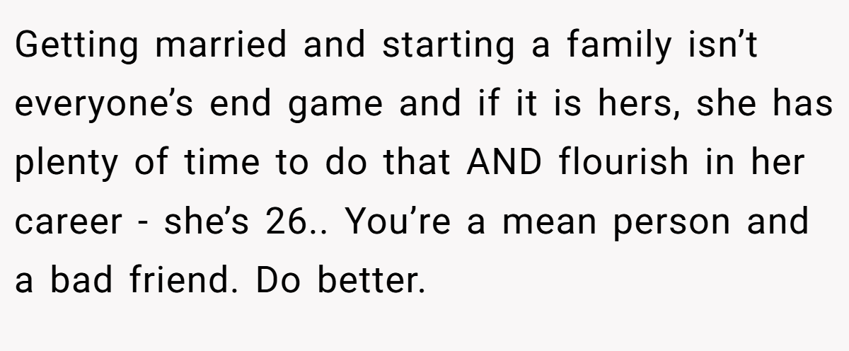 Getting married and starting a family isn’t everyone’s end game and if it is hers, she has plenty of time to do that AND flourish in her career - she’s 26.. You’re a mean person and a bad friend. Do better.