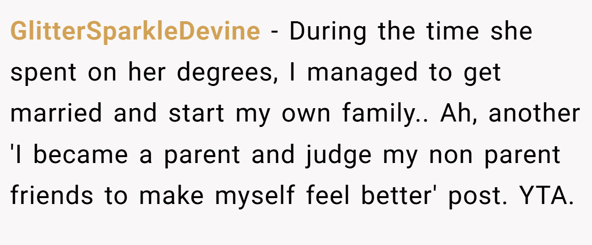 GlitterSparkleDevine − During the time she spent on her degrees, I managed to get married and start my own family.. Ah, another 'I became a parent and judge my non parent friends to make myself feel better' post. YTA.