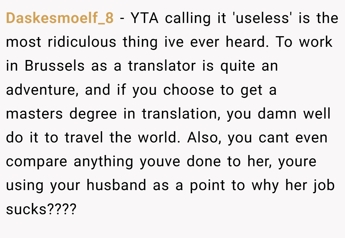 Daskesmoelf_8 − YTA calling it 'useless' is the most ridiculous thing ive ever heard. To work in Brussels as a translator is quite an adventure, and if you choose to get a masters degree in translation, you damn well do it to travel the world. Also, you cant even compare anything youve done to her, youre using your husband as a point to why her job sucks????