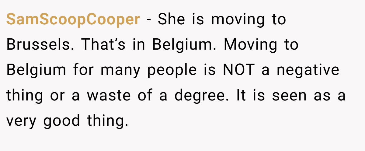 SamScoopCooper − She is moving to Brussels. That’s in Belgium. Moving to Belgium for many people is NOT a negative thing or a waste of a degree. It is seen as a very good thing.