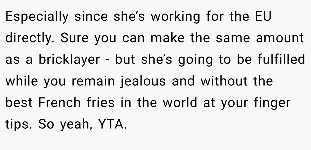 Especially since she’s working for the EU directly. Sure you can make the same amount as a bricklayer - but she’s going to be fulfilled while you remain jealous and without the best French fries in the world at your finger tips. So yeah, YTA.