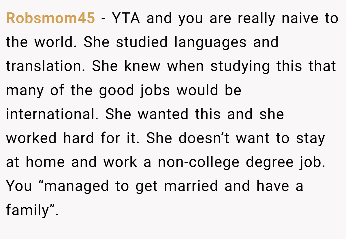 Robsmom45 − YTA and you are really naive to the world. She studied languages and translation. She knew when studying this that many of the good jobs would be international. She wanted this and she worked hard for it. She doesn’t want to stay at home and work a non-college degree job. You “managed to get married and have a family”.