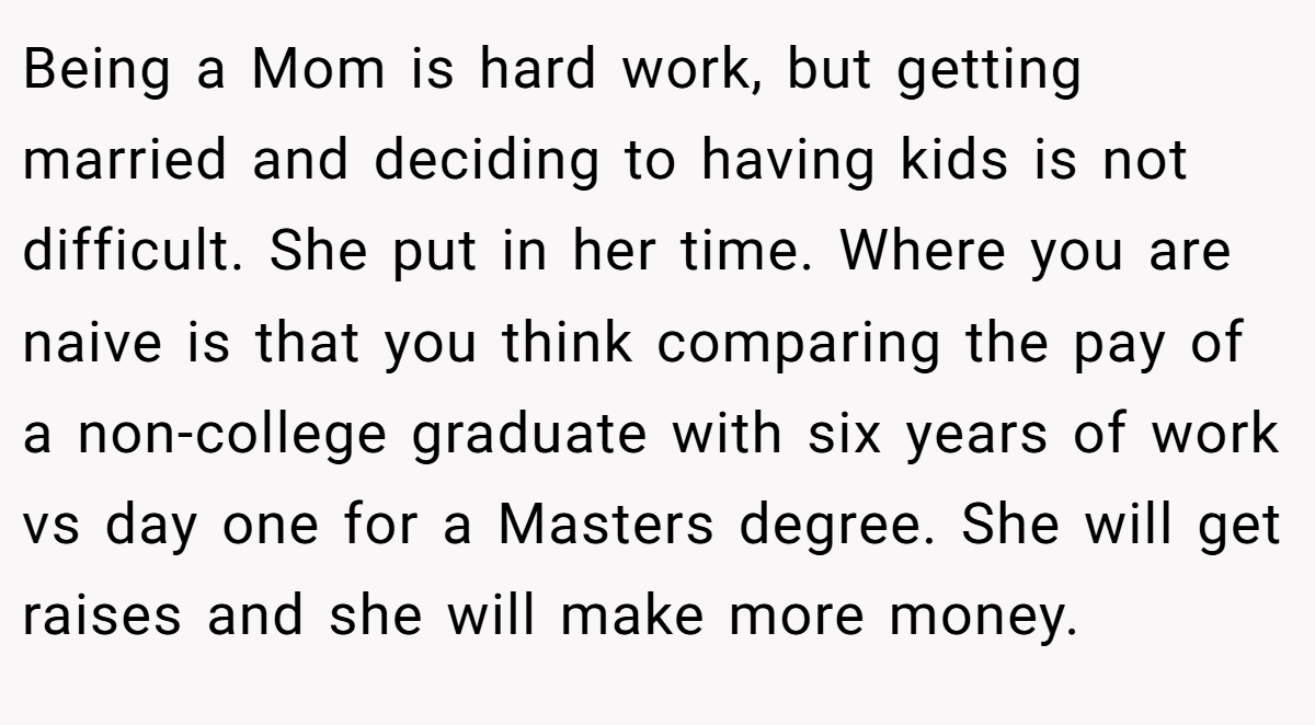 Being a Mom is hard work, but getting married and deciding to having kids is not difficult. She put in her time. Where you are naive is that you think comparing the pay of a non-college graduate with six years of work vs day one for a Masters degree. She will get raises and she will make more money.