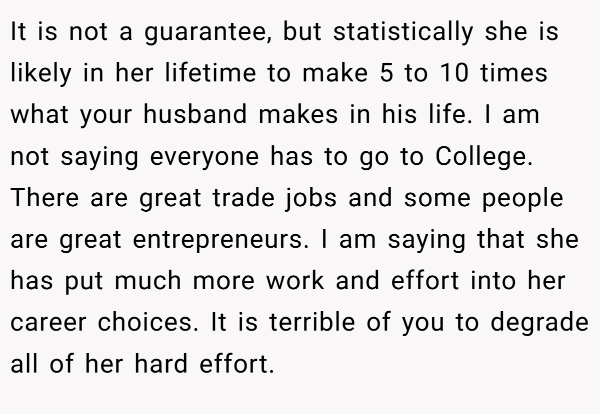 It is not a guarantee, but statistically she is likely in her lifetime to make 5 to 10 times what your husband makes in his life. I am not saying everyone has to go to College. There are great trade jobs and some people are great entrepreneurs. I am saying that she has put much more work and effort into her career choices. It is terrible of you to degrade all of her hard effort.