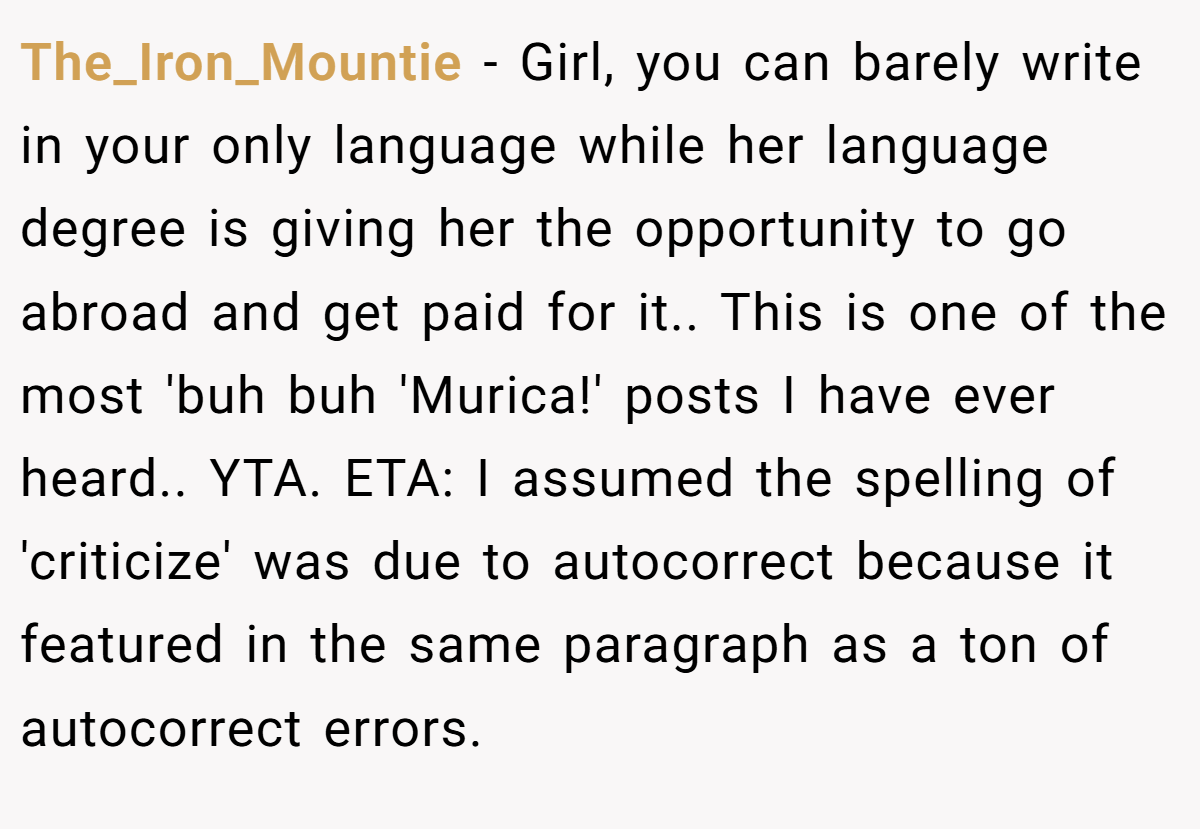 The_Iron_Mountie − Girl, you can barely write in your only language while her language degree is giving her the opportunity to go abroad and get paid for it.. This is one of the most 'buh buh 'Murica!' posts I have ever heard.. YTA. ETA: I assumed the spelling of 'criticize' was due to autocorrect because it featured in the same paragraph as a ton of autocorrect errors.