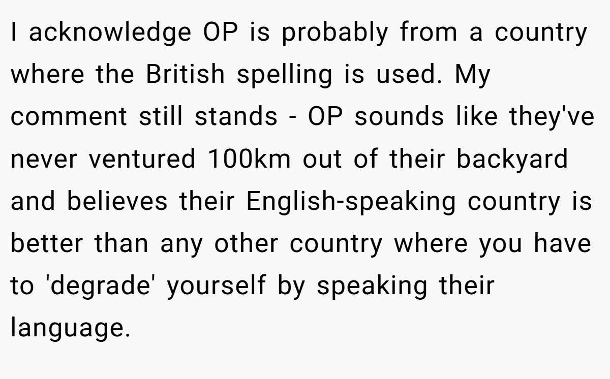 I acknowledge OP is probably from a country where the British spelling is used. My comment still stands - OP sounds like they've never ventured 100km out of their backyard and believes their English-speaking country is better than any other country where you have to 'degrade' yourself by speaking their language.