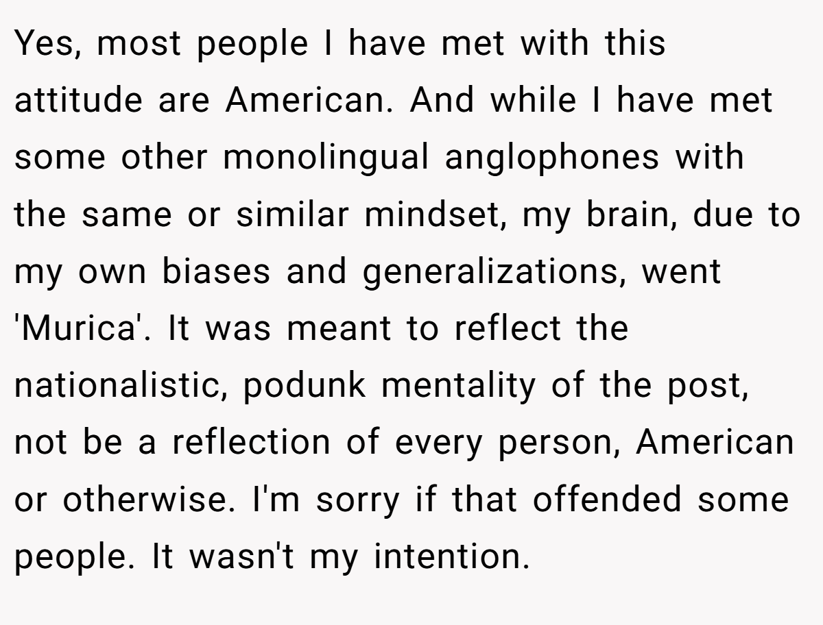 Yes, most people I have met with this attitude are American. And while I have met some other monolingual anglophones with the same or similar mindset, my brain, due to my own biases and generalizations, went 'Murica'. It was meant to reflect the nationalistic, podunk mentality of the post, not be a reflection of every person, American or otherwise. I'm sorry if that offended some people. It wasn't my intention.