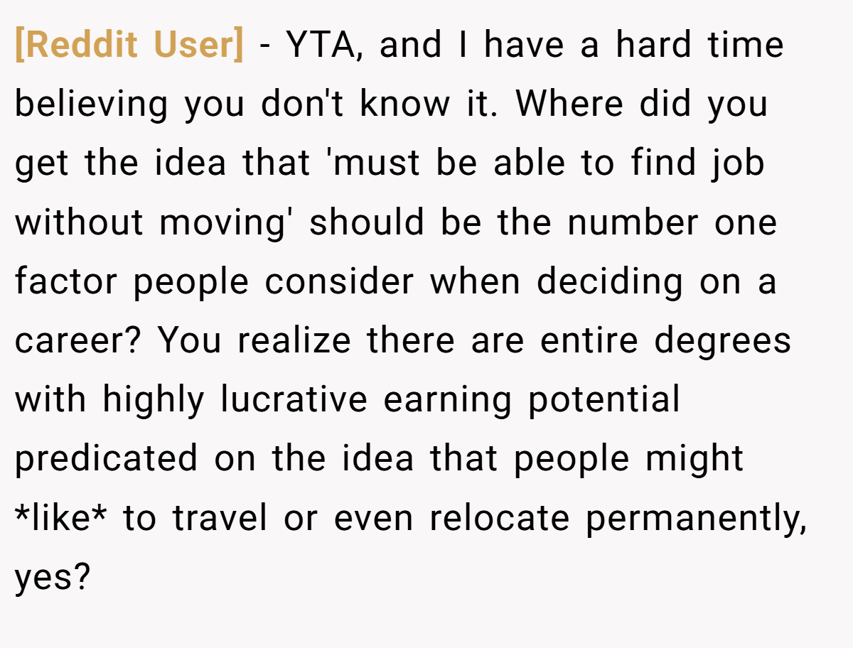 [Reddit User] − YTA, and I have a hard time believing you don't know it. Where did you get the idea that 'must be able to find job without moving' should be the number one factor people consider when deciding on a career? You realize there are entire degrees with highly lucrative earning potential predicated on the idea that people might *like* to travel or even relocate permanently, yes?